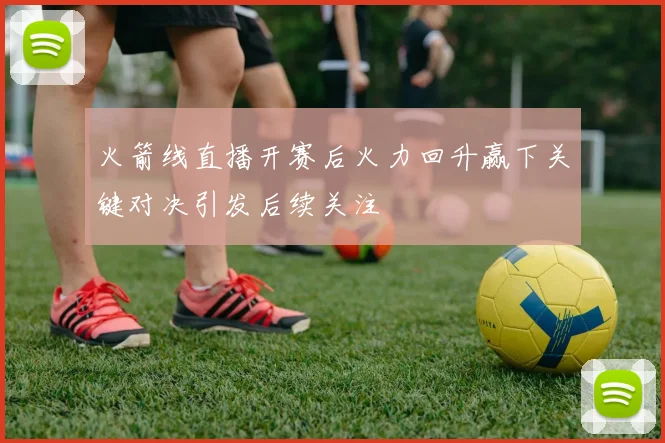 火箭线直播开赛后火力回升赢下关键对决引发后续关注