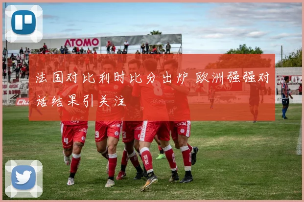 法国对比利时比分出炉 欧洲强强对话结果引关注