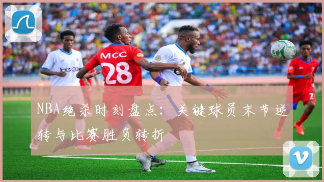 NBA绝杀时刻盘点：关键球员末节逆转与比赛胜负转折