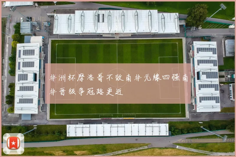 非洲杯摩洛哥不敌南非无缘四强南非晋级争冠路更近