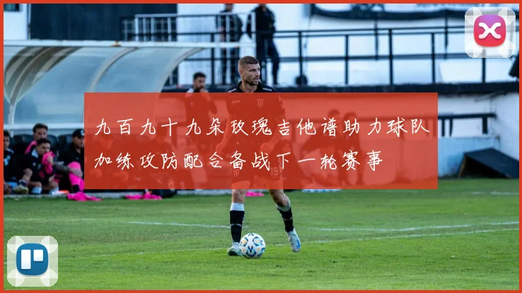 九百九十九朵玫瑰吉他谱助力球队加练攻防配合备战下一轮赛事