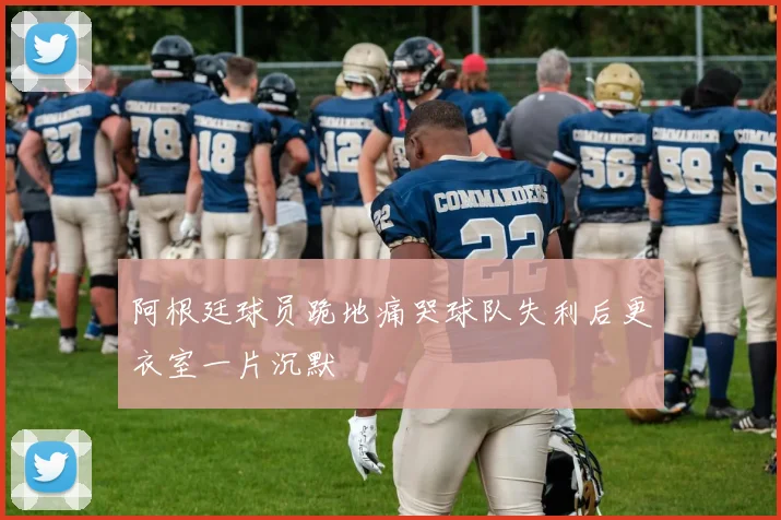阿根廷球员跪地痛哭球队失利后更衣室一片沉默