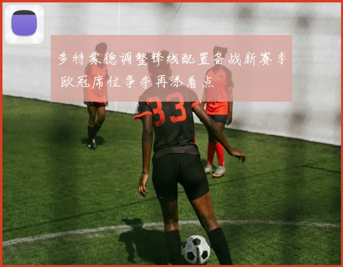 多特蒙德调整锋线配置备战新赛季 欧冠席位争夺再添看点