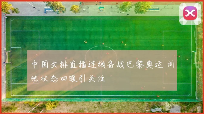 中国女排直播连线备战巴黎奥运 训练状态回暖引关注