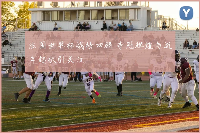 法国世界杯战绩回顾 夺冠辉煌与近年起伏引关注
