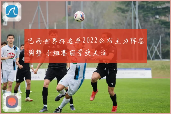巴西世界杯名单2022公布主力阵容调整 小组赛前景受关注
