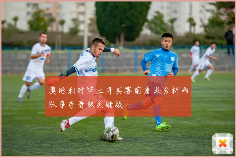 奥地利对阵土耳其赛前看点分析两队争夺晋级关键战