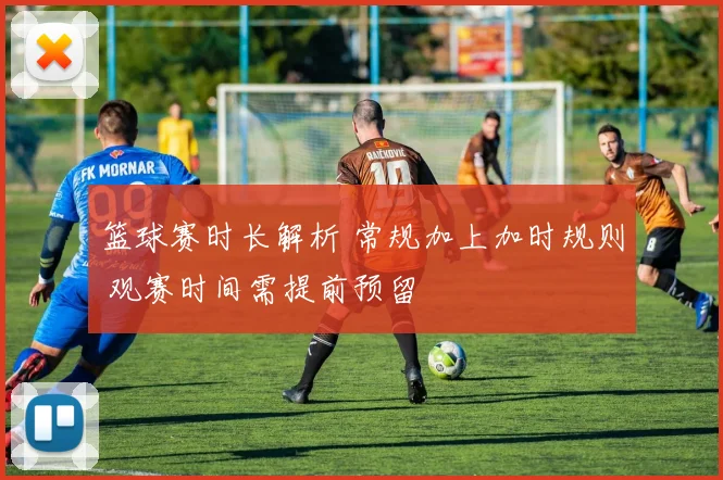 篮球赛时长解析 常规加上加时规则 观赛时间需提前预留