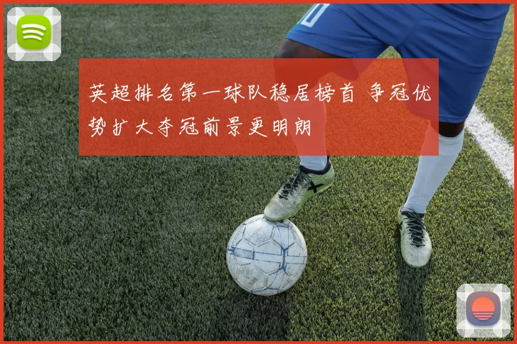 英超排名第一球队稳居榜首 争冠优势扩大夺冠前景更明朗