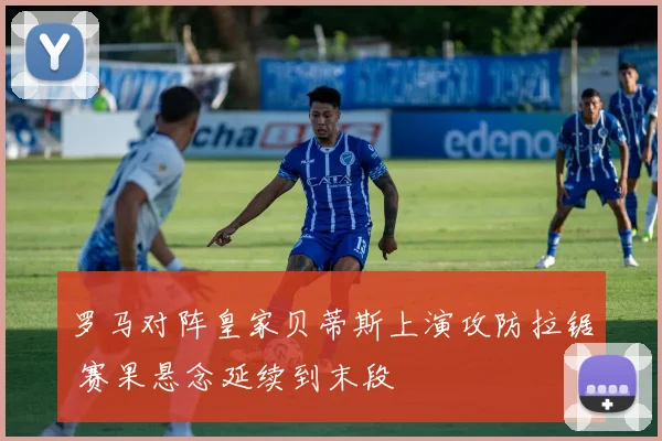罗马对阵皇家贝蒂斯上演攻防拉锯 赛果悬念延续到末段