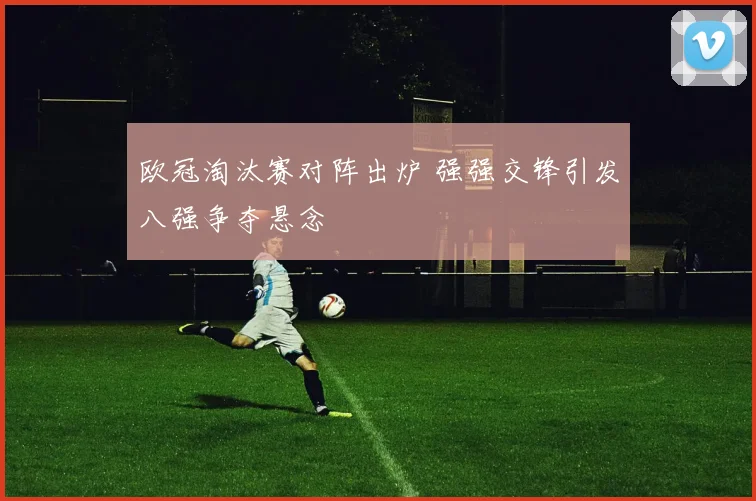 欧冠淘汰赛对阵出炉 强强交锋引发八强争夺悬念