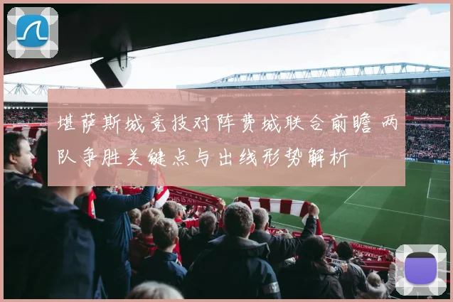 堪萨斯城竞技对阵费城联合前瞻 两队争胜关键点与出线形势解析