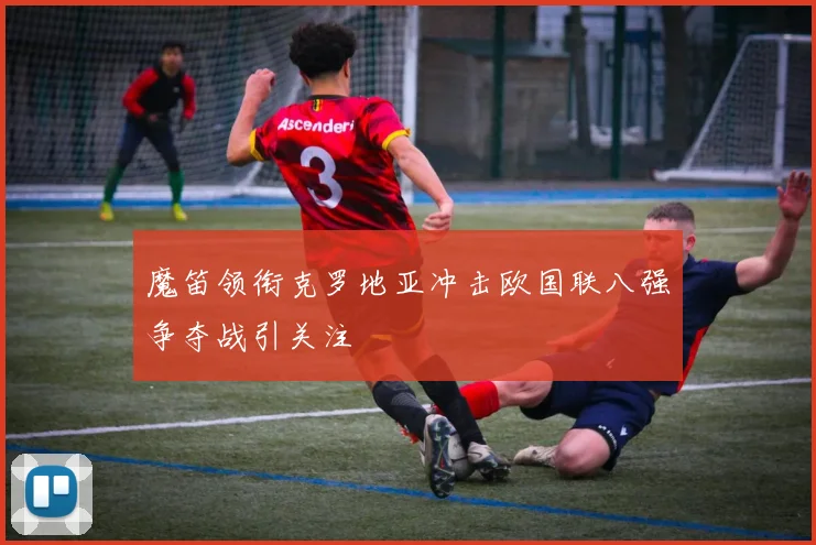 魔笛领衔克罗地亚冲击欧国联八强争夺战引关注