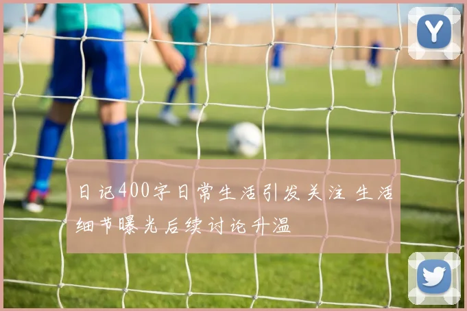 日记400字日常生活引发关注 生活细节曝光后续讨论升温