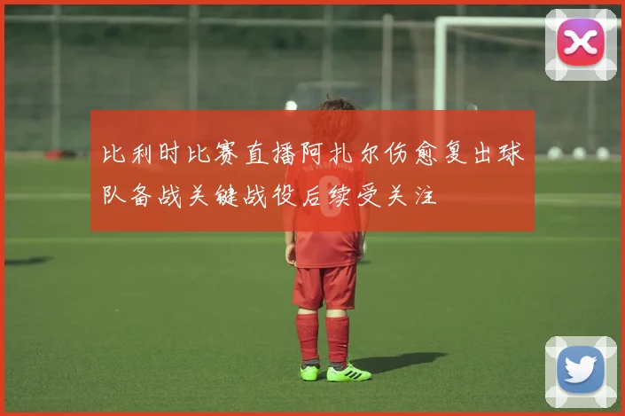 比利时比赛直播阿扎尔伤愈复出球队备战关键战役后续受关注