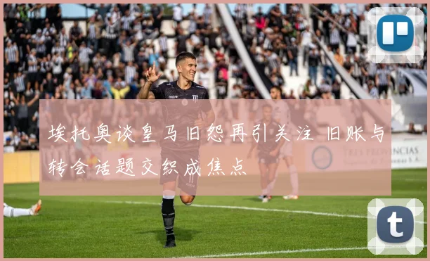 埃托奥谈皇马旧怨再引关注 旧账与转会话题交织成焦点