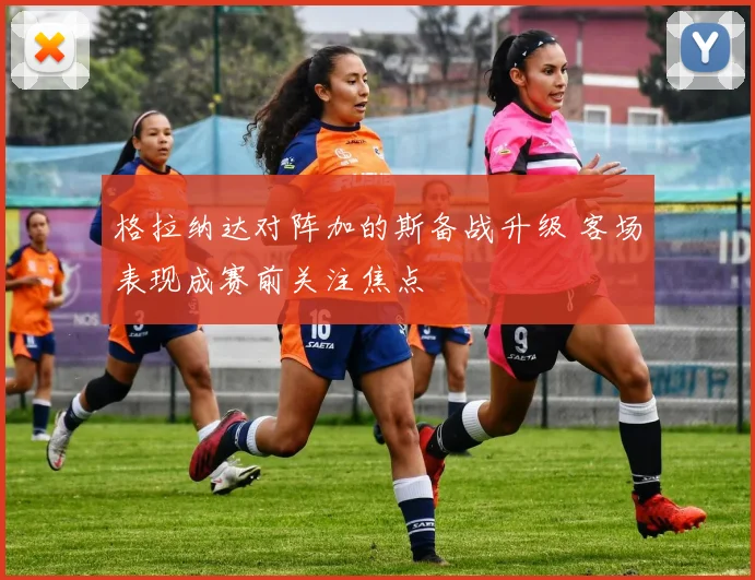 格拉纳达对阵加的斯备战升级 客场表现成赛前关注焦点