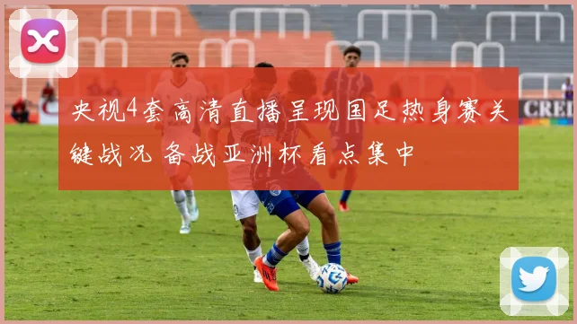 央视4套高清直播呈现国足热身赛关键战况 备战亚洲杯看点集中