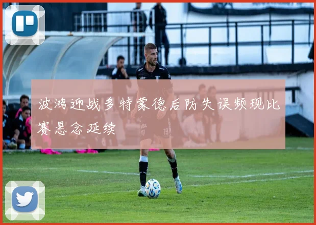 波鸿迎战多特蒙德后防失误频现比赛悬念延续