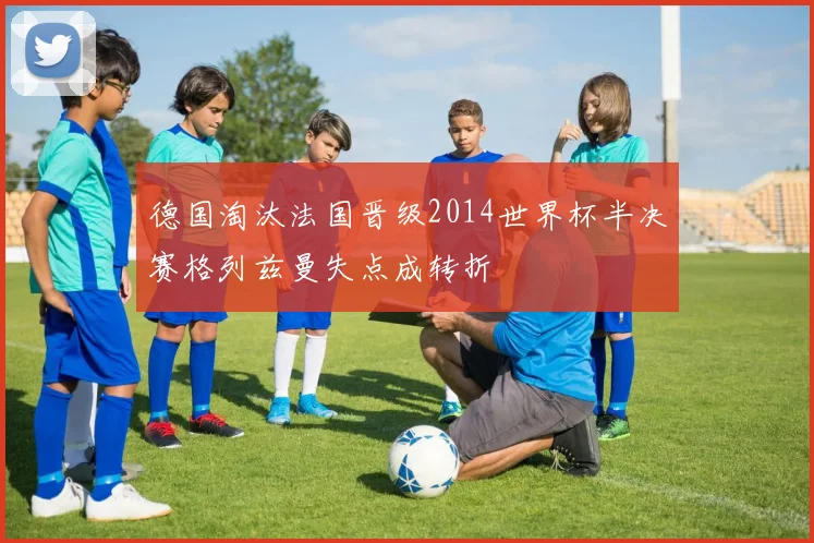 德国淘汰法国晋级2014世界杯半决赛格列兹曼失点成转折