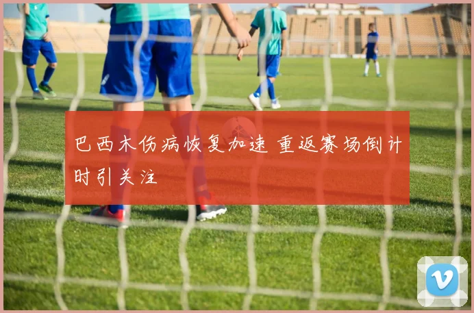 巴西木伤病恢复加速 重返赛场倒计时引关注